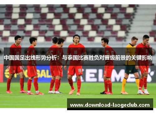 中国国足出线形势分析：与泰国比赛胜负对晋级前景的关键影响