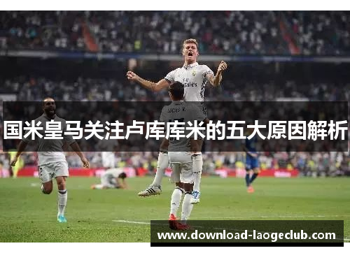 国米皇马关注卢库库米的五大原因解析
