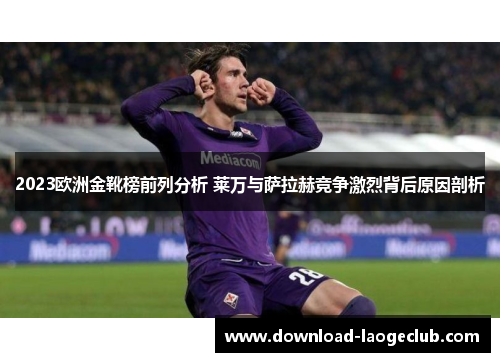 2023欧洲金靴榜前列分析 莱万与萨拉赫竞争激烈背后原因剖析