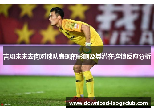 吉翔未来去向对球队表现的影响及其潜在连锁反应分析