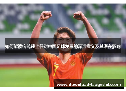 如何解读宿茂臻上任对中国足球发展的深远意义及其潜在影响
