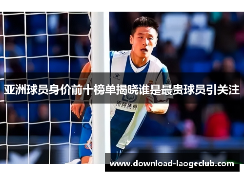 亚洲球员身价前十榜单揭晓谁是最贵球员引关注