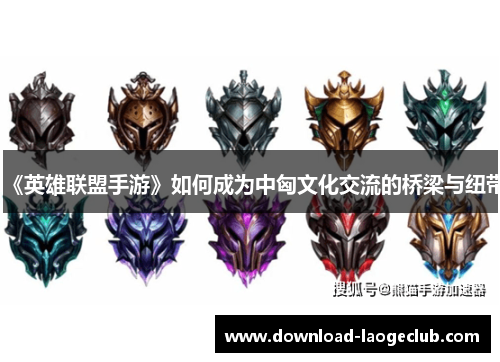 《英雄联盟手游》如何成为中匈文化交流的桥梁与纽带