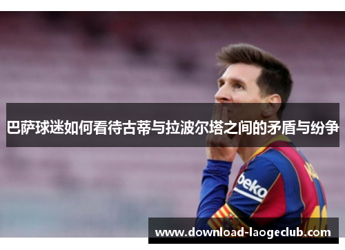 巴萨球迷如何看待古蒂与拉波尔塔之间的矛盾与纷争