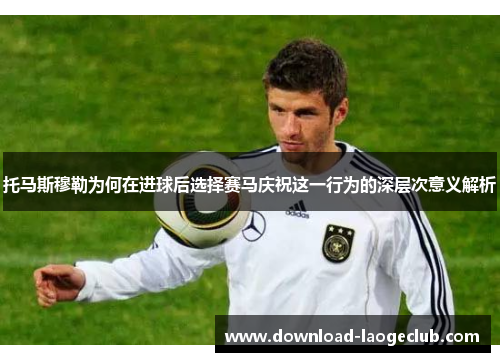 托马斯穆勒为何在进球后选择赛马庆祝这一行为的深层次意义解析
