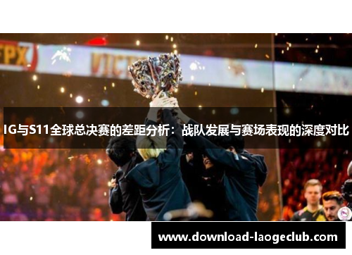 IG与S11全球总决赛的差距分析：战队发展与赛场表现的深度对比
