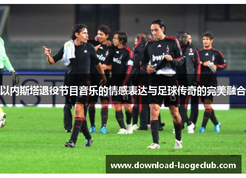 以内斯塔退役节目音乐的情感表达与足球传奇的完美融合