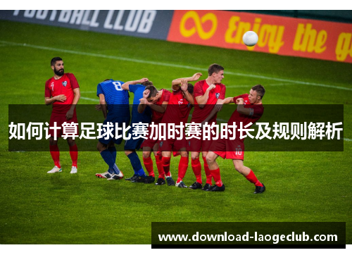 如何计算足球比赛加时赛的时长及规则解析