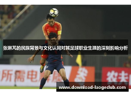张琳芃的民族背景与文化认同对其足球职业生涯的深刻影响分析