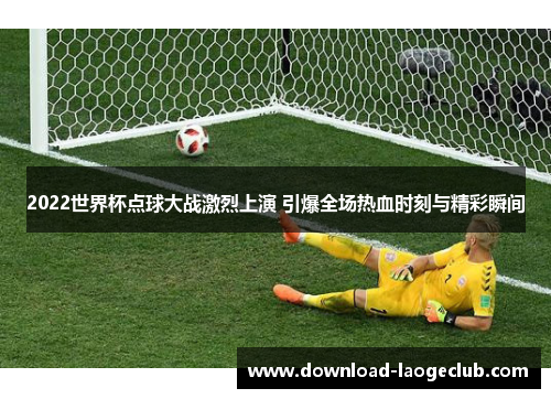 2022世界杯点球大战激烈上演 引爆全场热血时刻与精彩瞬间