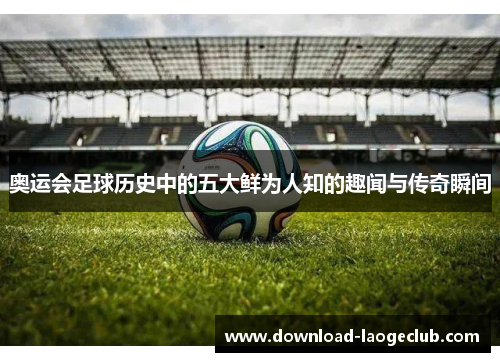 奥运会足球历史中的五大鲜为人知的趣闻与传奇瞬间