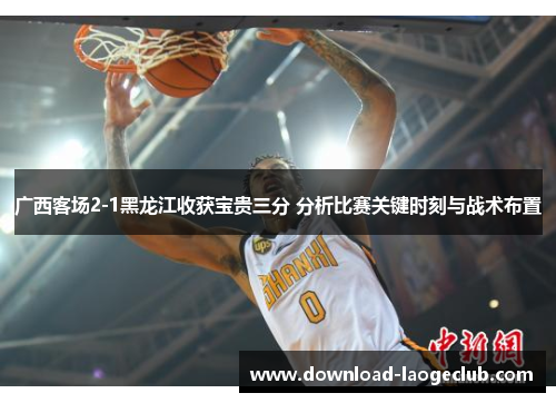 广西客场2-1黑龙江收获宝贵三分 分析比赛关键时刻与战术布置