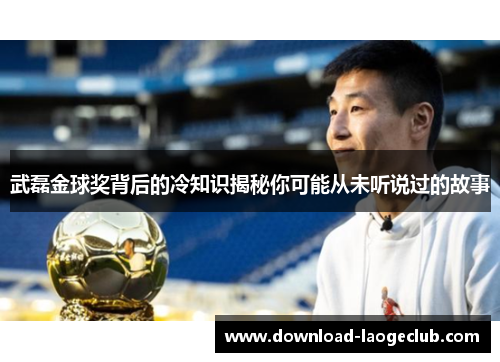 武磊金球奖背后的冷知识揭秘你可能从未听说过的故事