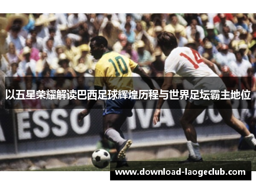 以五星荣耀解读巴西足球辉煌历程与世界足坛霸主地位