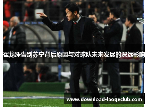 崔龙洙告别苏宁背后原因与对球队未来发展的深远影响
