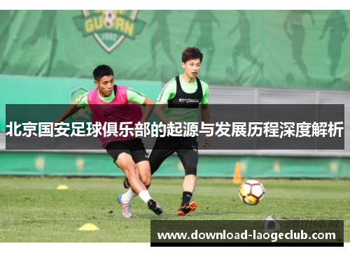 北京国安足球俱乐部的起源与发展历程深度解析 北京国安足球俱乐部的起源与发展历程深度解析