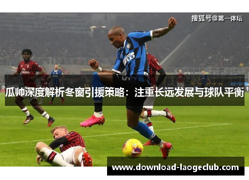 瓜帅深度解析冬窗引援策略:注重长远发展与球队平衡 瓜帅深度解析冬窗引援策略:注重长远发展与球队平衡
