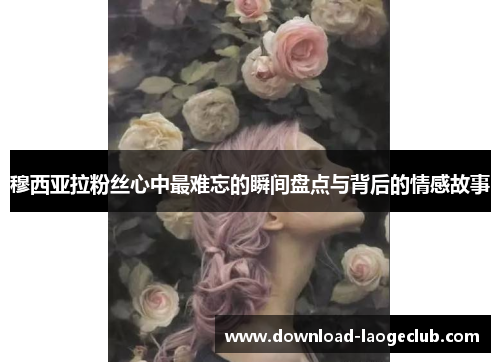 穆西亚拉粉丝心中最难忘的瞬间盘点与背后的情感故事