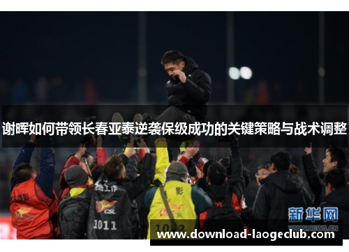 谢晖如何带领长春亚泰逆袭保级成功的关键策略与战术调整 谢晖如何带领长春亚泰逆袭保级成功的关键策略与战术调整