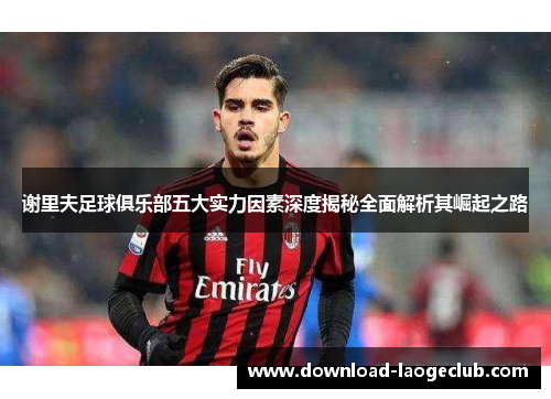 谢里夫足球俱乐部五大实力因素深度揭秘全面解析其崛起之路