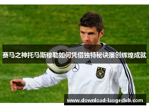 赛马之神托马斯穆勒如何凭借独特秘诀屡创辉煌成就 赛马之神托马斯穆勒如何凭借独特秘诀屡创辉煌成就