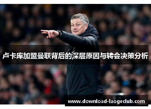 卢卡库加盟曼联背后的深层原因与转会决策分析 卢卡库加盟曼联背后的深层原因与转会决策分析