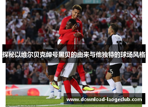 探秘以维尔贝克绰号黑贝的由来与他独特的球场风格