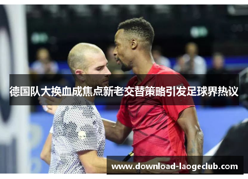 德国队大换血成焦点新老交替策略引发足球界热议 德国队大换血成焦点新老交替策略引发足球界热议