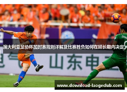 澳大利亚足协杯加时赛规则详解及比赛胜负如何在延长期内决定