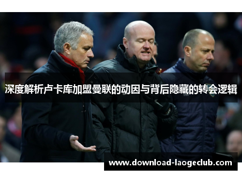 深度解析卢卡库加盟曼联的动因与背后隐藏的转会逻辑 深度解析卢卡库加盟曼联的动因与背后隐藏的转会逻辑