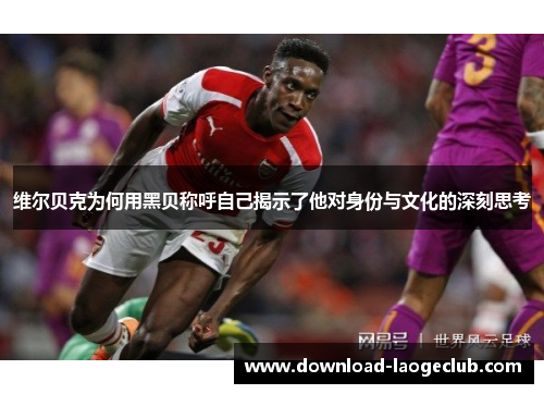 维尔贝克为何用黑贝称呼自己揭示了他对身份与文化的深刻思考 维尔贝克为何用黑贝称呼自己揭示了他对身份与文化的深刻思考