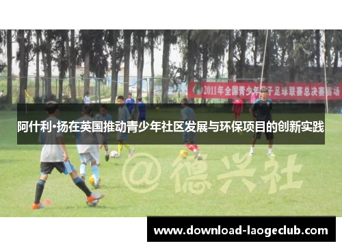 阿什利·扬在英国推动青少年社区发展与环保项目的创新实践 阿什利·扬在英国推动青少年社区发展与环保项目的创新实践