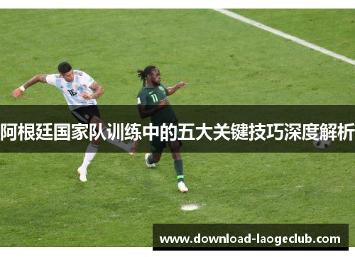 阿根廷国家队训练中的五大关键技巧深度解析 阿根廷国家队训练中的五大关键技巧深度解析