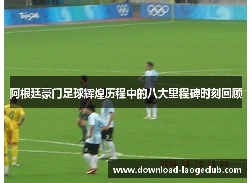 阿根廷豪门足球辉煌历程中的八大里程碑时刻回顾 阿根廷豪门足球辉煌历程中的八大里程碑时刻回顾