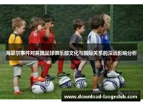 海瑟尔事件对英国足球俱乐部文化与国际关系的深远影响分析 海瑟尔事件对英国足球俱乐部文化与国际关系的深远影响分析