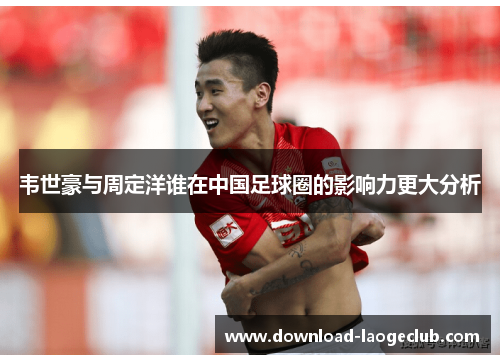 韦世豪与周定洋谁在中国足球圈的影响力更大分析 韦世豪与周定洋谁在中国足球圈的影响力更大分析