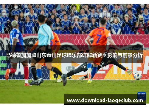 马德鲁加加盟山东泰山足球俱乐部详解新赛季影响与前景分析