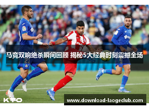 马竞双响绝杀瞬间回顾 揭秘5大经典时刻震撼全场