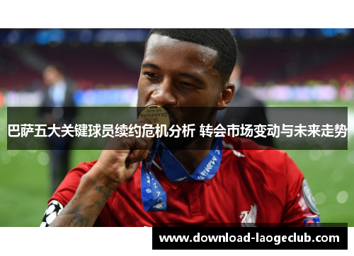 巴萨五大关键球员续约危机分析 转会市场变动与未来走势