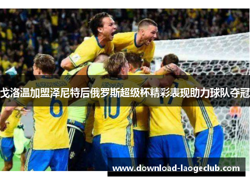 戈洛温加盟泽尼特后俄罗斯超级杯精彩表现助力球队夺冠 戈洛温加盟泽尼特后俄罗斯超级杯精彩表现助力球队夺冠