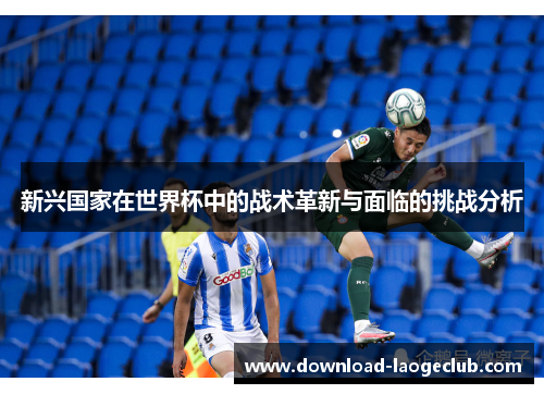 新兴国家在世界杯中的战术革新与面临的挑战分析 新兴国家在世界杯中的战术革新与面临的挑战分析