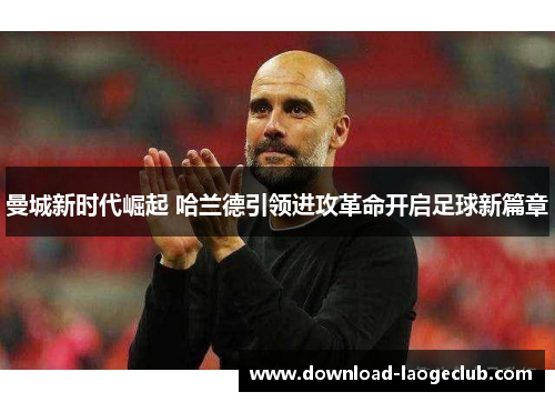 曼城新时代崛起 哈兰德引领进攻革命开启足球新篇章 曼城新时代崛起 哈兰德引领进攻革命开启足球新篇章
