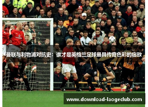 曼联与利物浦对抗史:谁才是英格兰足球最具传奇色彩的宿敌 曼联与利物浦对抗史:谁才是英格兰足球最具传奇色彩的宿敌