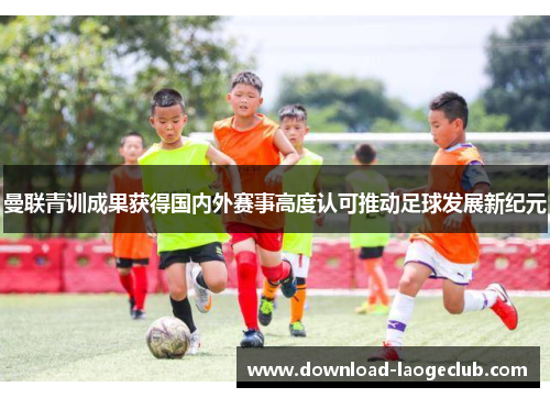 曼联青训成果获得国内外赛事高度认可推动足球发展新纪元 曼联青训成果获得国内外赛事高度认可推动足球发展新纪元