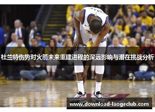 杜兰特伤势对火箭未来重建进程的深远影响与潜在挑战分析