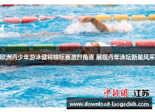 欧洲青少年游泳健将锦标赛激烈角逐 展现青年泳坛新星风采