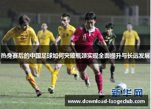 热身赛后的中国足球如何突破瓶颈实现全面提升与长远发展