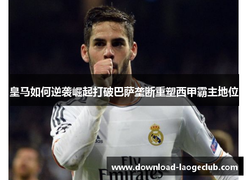 皇马如何逆袭崛起打破巴萨垄断重塑西甲霸主地位 皇马如何逆袭崛起打破巴萨垄断重塑西甲霸主地位