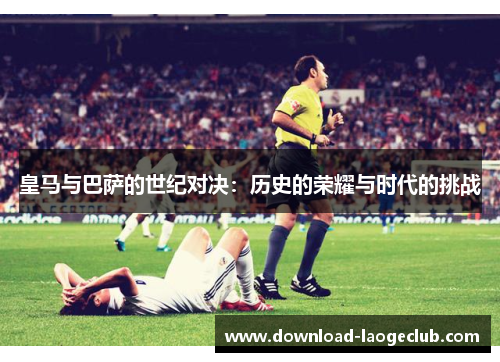 皇马与巴萨的世纪对决：历史的荣耀与时代的挑战