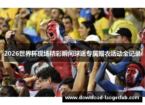 2026世界杯现场精彩瞬间球迷专属赠衣活动全记录